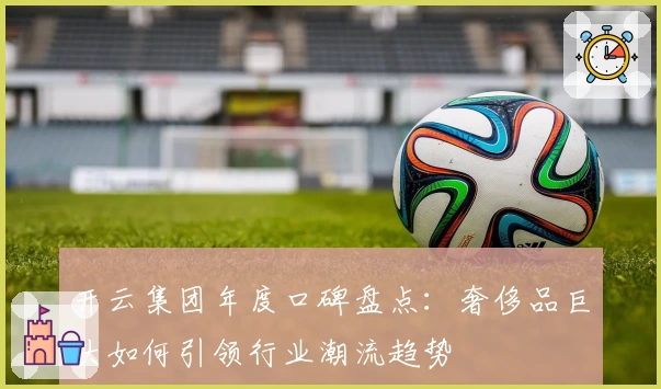 开云集团年度口碑盘点：奢侈品巨头如何引领行业潮流趋势