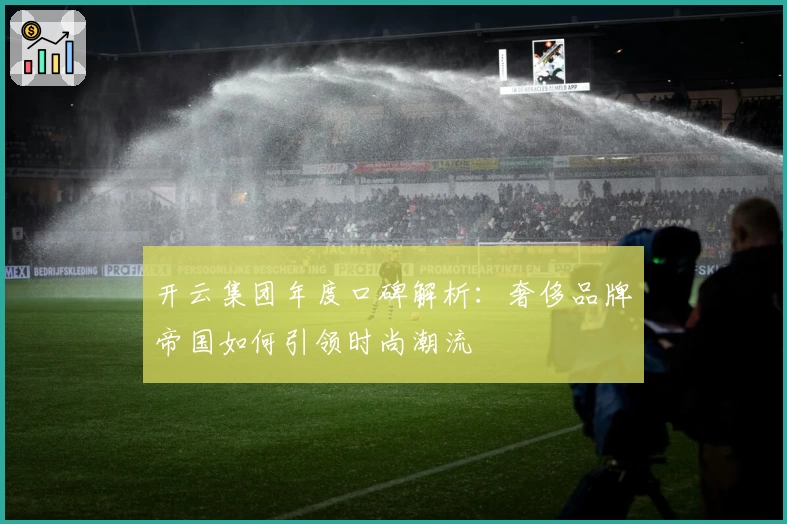 开云集团年度口碑解析：奢侈品牌帝国如何引领时尚潮流