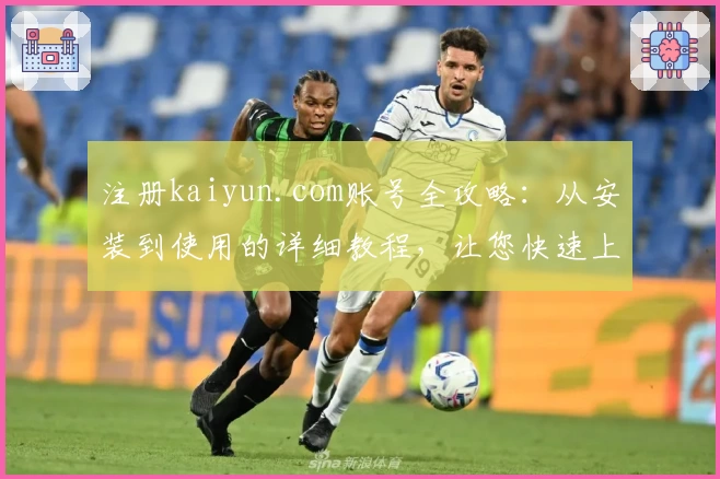 注册kaiyun.com账号全攻略：从安装到使用的详细教程，让您快速上手
