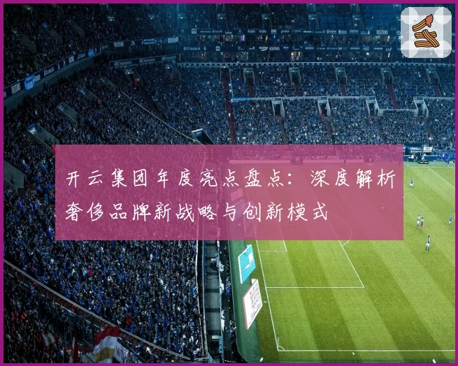 开云集团年度亮点盘点：深度解析奢侈品牌新战略与创新模式