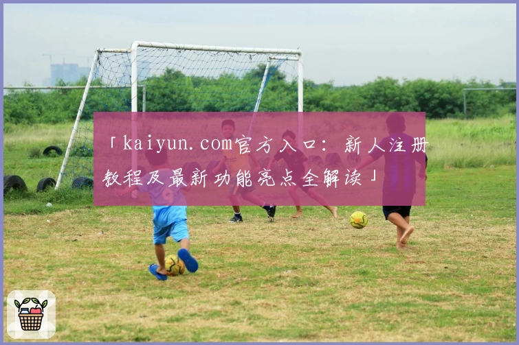 「kaiyun.com官方入口：新人注册教程及最新功能亮点全解读」