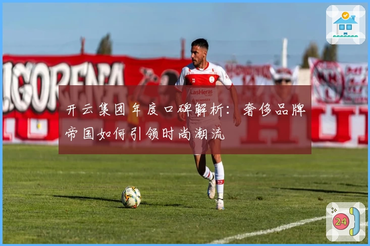 开云集团年度口碑解析：奢侈品牌帝国如何引领时尚潮流