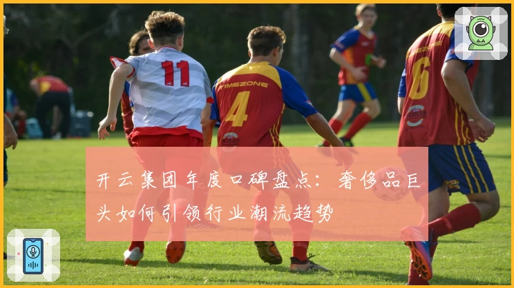 开云集团年度口碑盘点：奢侈品巨头如何引领行业潮流趋势