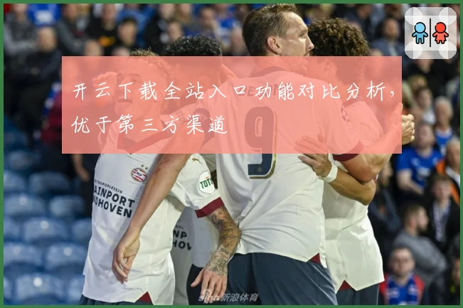 开云下载全站入口功能对比分析，优于第三方渠道