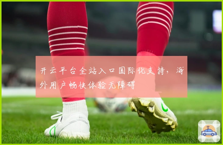 开云平台全站入口国际化支持，海外用户畅快体验无障碍