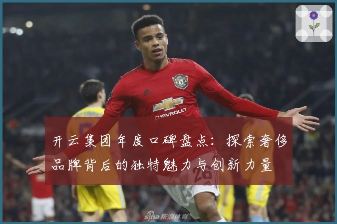 开云集团年度口碑盘点:探索奢侈品牌背后的独特魅力与创新力量