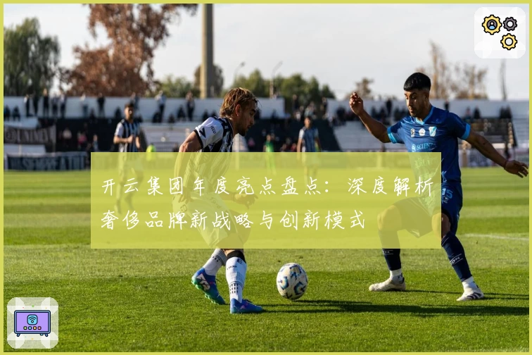 开云集团年度亮点盘点：深度解析奢侈品牌新战略与创新模式