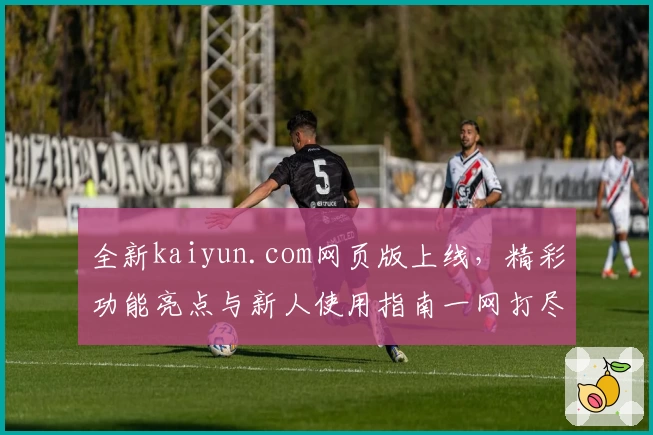 全新kaiyun.com网页版上线,精彩功能亮点与新人使用指南一网打尽