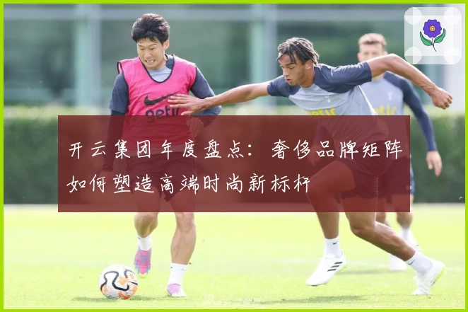 开云集团年度盘点：奢侈品牌矩阵如何塑造高端时尚新标杆