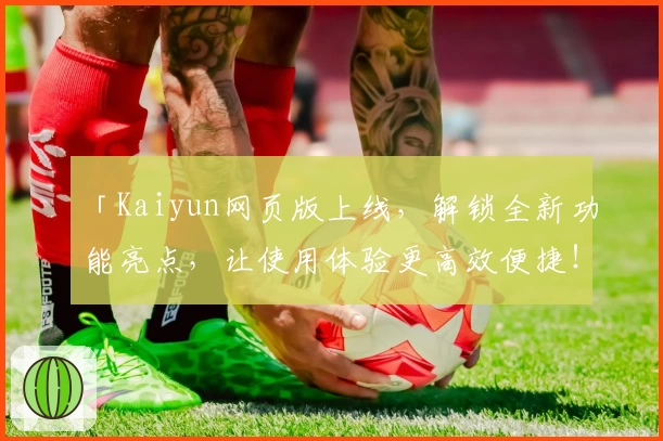 「Kaiyun网页版上线，解锁全新功能亮点，让使用体验更高效便捷！」